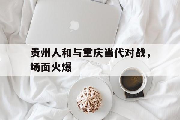 九游体育在线-贵州人和与重庆当代对战，场面火爆的简单介绍