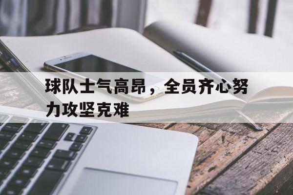 九游体育-包含球队士气高昂，全员齐心努力攻坚克难的词条